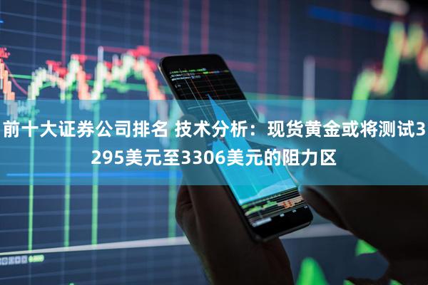 前十大证券公司排名 技术分析：现货黄金或将测试3295美元至3306美元的阻力区