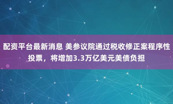 配资平台最新消息 美参议院通过税收修正案程序性投票，将增加3.3万亿美元美债负担