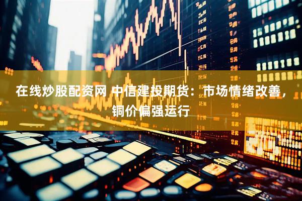 在线炒股配资网 中信建投期货：市场情绪改善，铜价偏强运行