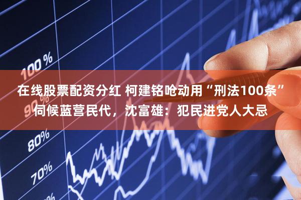 在线股票配资分红 柯建铭呛动用“刑法100条”伺候蓝营民代，沈富雄：犯民进党人大忌