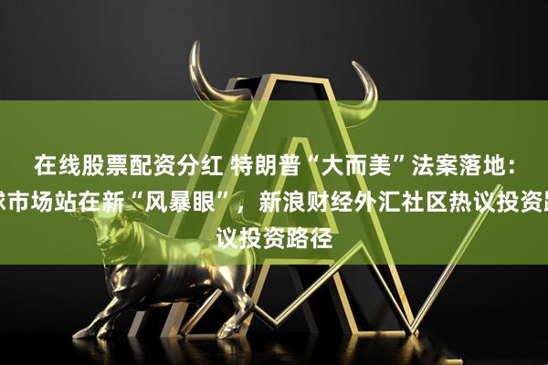 在线股票配资分红 特朗普“大而美”法案落地：全球市场站在新“风暴眼”，新浪财经外汇社区热议投资路径