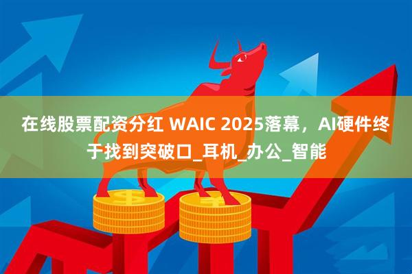 在线股票配资分红 WAIC 2025落幕，AI硬件终于找到突破口_耳机_办公_智能