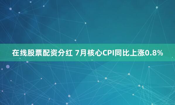 在线股票配资分红 7月核心CPI同比上涨0.8%