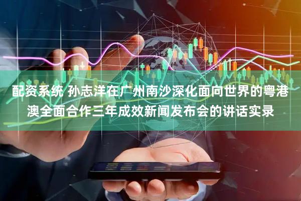 配资系统 孙志洋在广州南沙深化面向世界的粤港澳全面合作三年成效新闻发布会的讲话实录