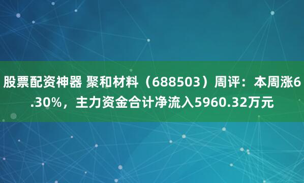 股票配资神器 聚和材料（688503）周评：本周涨6.30%，主力资金合计净流入5960.32万元