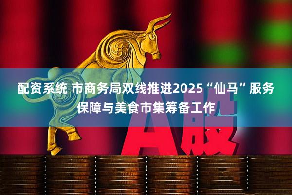 配资系统 市商务局双线推进2025“仙马”服务保障与美食市集筹备工作