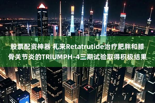 股票配资神器 礼来Retatrutide治疗肥胖和膝骨关节炎的TRIUMPH-4三期试验取得积极结果