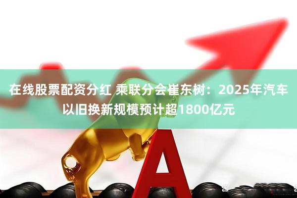 在线股票配资分红 乘联分会崔东树：2025年汽车以旧换新规模预计超1800亿元