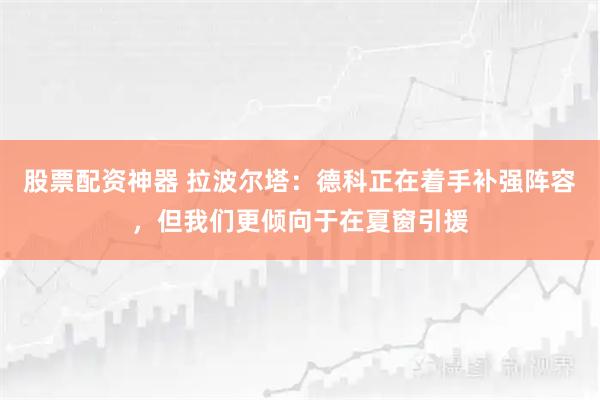 股票配资神器 拉波尔塔：德科正在着手补强阵容，但我们更倾向于在夏窗引援