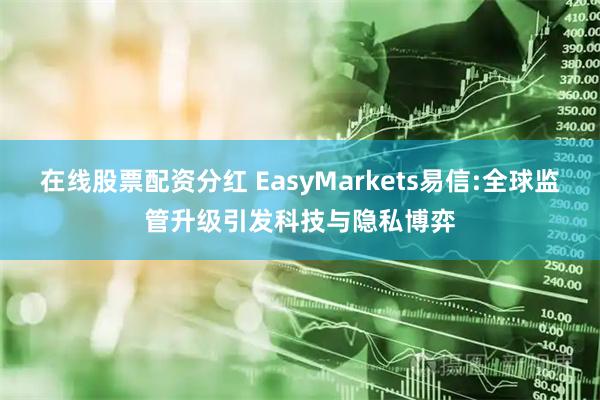 在线股票配资分红 EasyMarkets易信:全球监管升级引发科技与隐私博弈