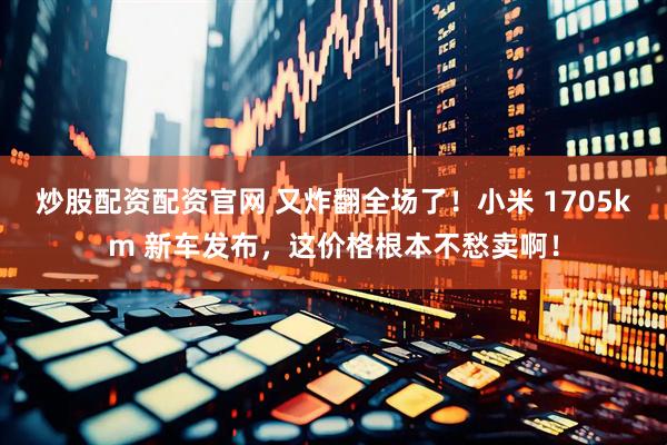 炒股配资配资官网 又炸翻全场了！小米 1705km 新车发布，这价格根本不愁卖啊！